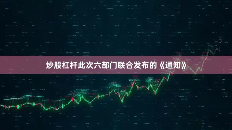 炒股杠杆此次六部门联合发布的《通知》
