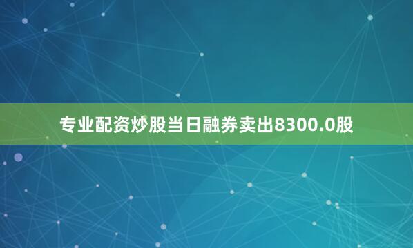 专业配资炒股当日融券卖出8300.0股